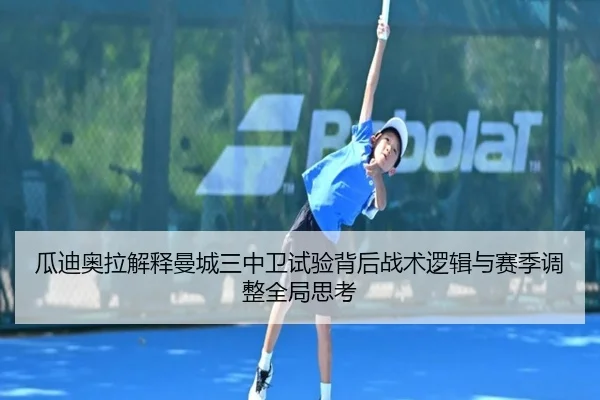 瓜迪奥拉解释曼城三中卫试验背后战术逻辑与赛季调整全局思考